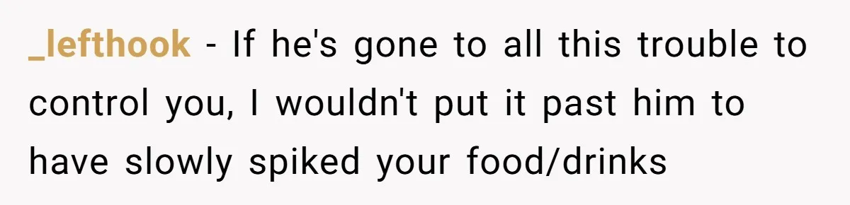 _lefthook − If he's gone to all this trouble to control you, I wouldn't put it past him to have slowly spiked your food/drinks