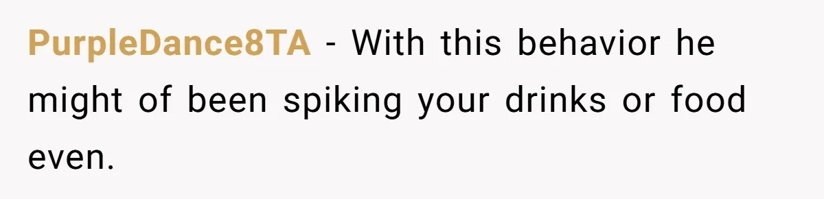 PurpleDance8TA − With this behavior he might of been spiking your drinks or food even.