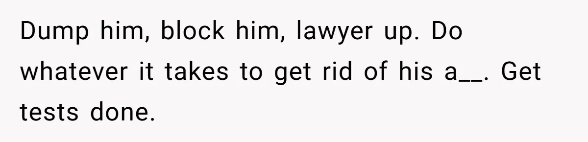 Dump him, block him, lawyer up. Do whatever it takes to get rid of his a__. Get tests done.