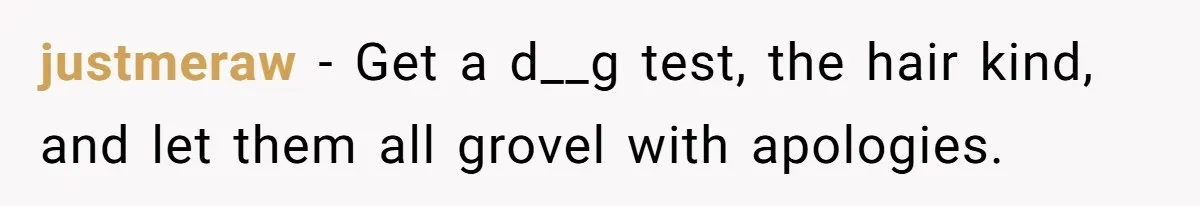 justmeraw − Get a d__g test, the hair kind, and let them all grovel with apologies.