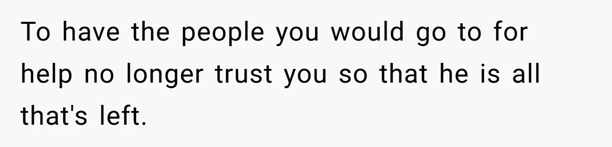 To have the people you would go to for help no longer trust you so that he is all that's left.