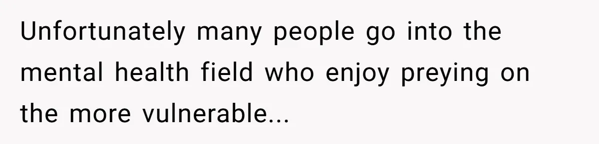 Unfortunately many people go into the mental health field who enjoy preying on the more vulnerable...