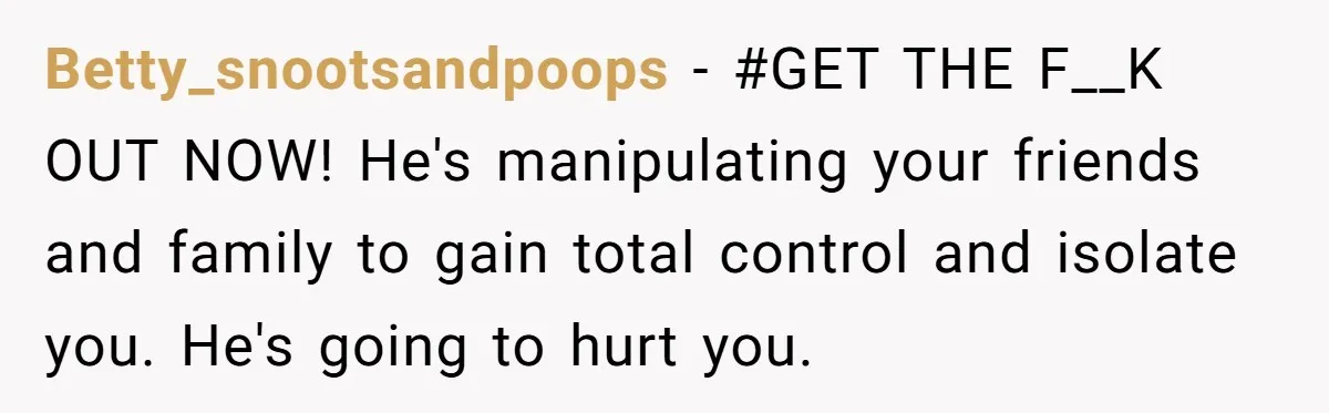 Betty_snootsandpoops − #GET THE F__K OUT NOW! He's manipulating your friends and family to gain total control and isolate you. He's going to hurt you.