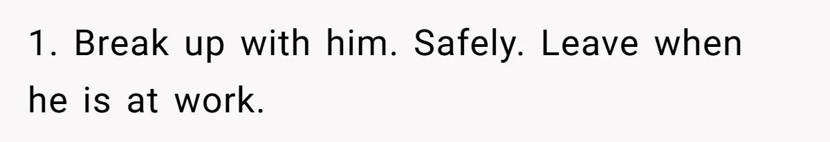 1. Break up with him. Safely. Leave when he is at work.