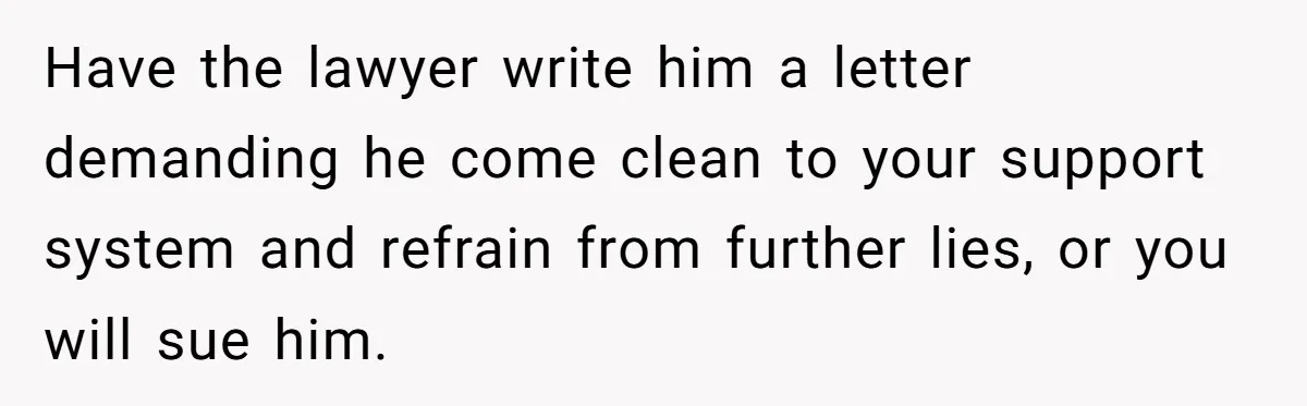 Have the lawyer write him a letter demanding he come clean to your support system and refrain from further lies, or you will sue him.