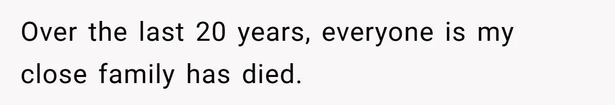 Over the last 20 years, everyone is my close family has died.