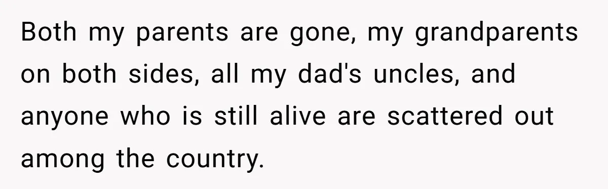 Both my parents are gone, my grandparents on both sides, all my dad's uncles, and anyone who is still alive are scattered out among the country.