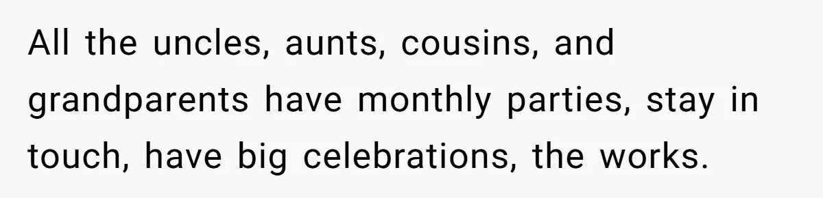All the uncles, aunts, cousins, and grandparents have monthly parties, stay in touch, have big celebrations, the works.