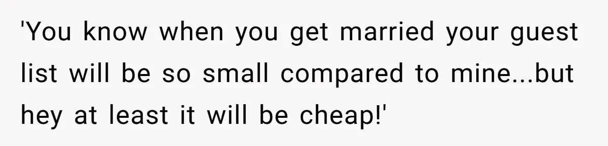 'You know when you get married your guest list will be so small compared to mine...but hey at least it will be cheap!'
