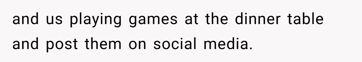 and us playing games at the dinner table and post them on social media.