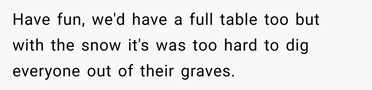Have fun, we'd have a full table too but with the snow it's was too hard to dig everyone out of their graves.