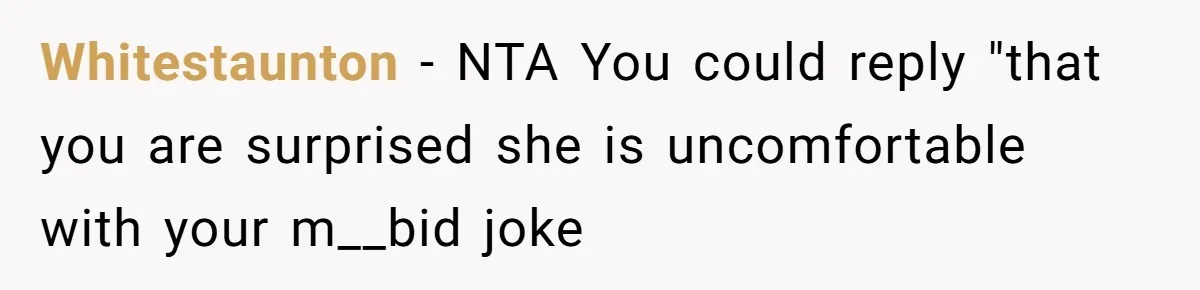 Whitestaunton − NTA You could reply "that you are surprised she is uncomfortable with your m__bid joke