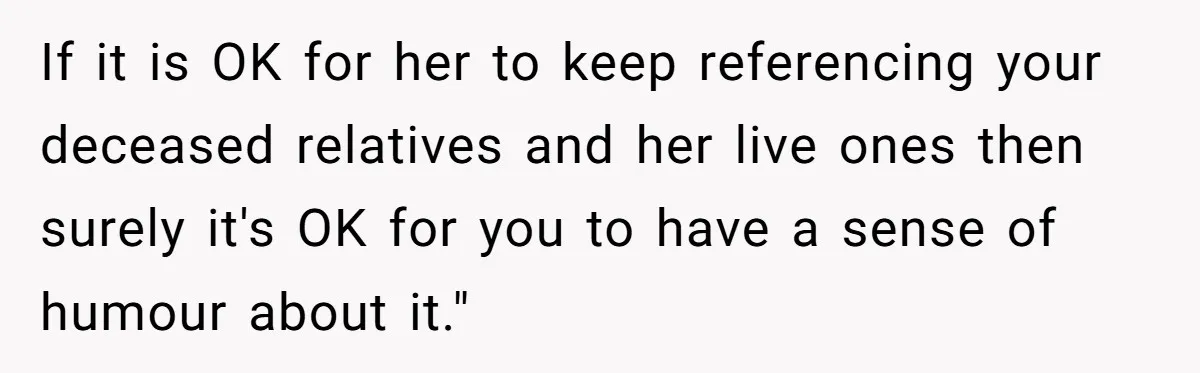 If it is OK for her to keep referencing your deceased relatives and her live ones then surely it's OK for you to have a sense of humour about it."