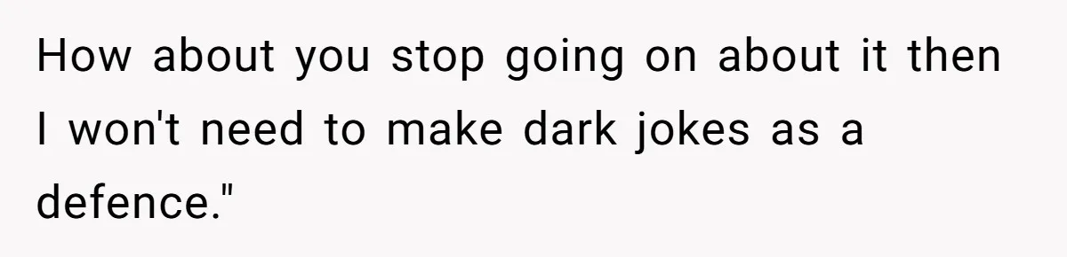 How about you stop going on about it then I won't need to make dark jokes as a defence."