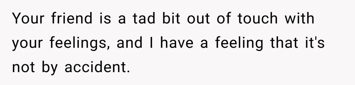 Your friend is a tad bit out of touch with your feelings, and I have a feeling that it's not by accident.