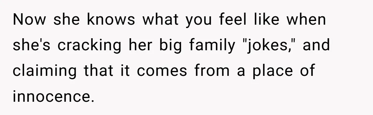 Now she knows what you feel like when she's cracking her big family "jokes," and claiming that it comes from a place of innocence.