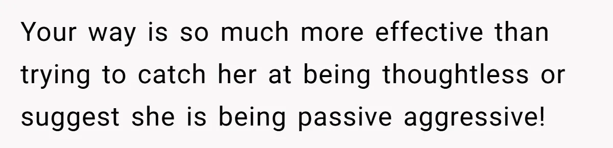 Your way is so much more effective than trying to catch her at being thoughtless or suggest she is being passive aggressive!