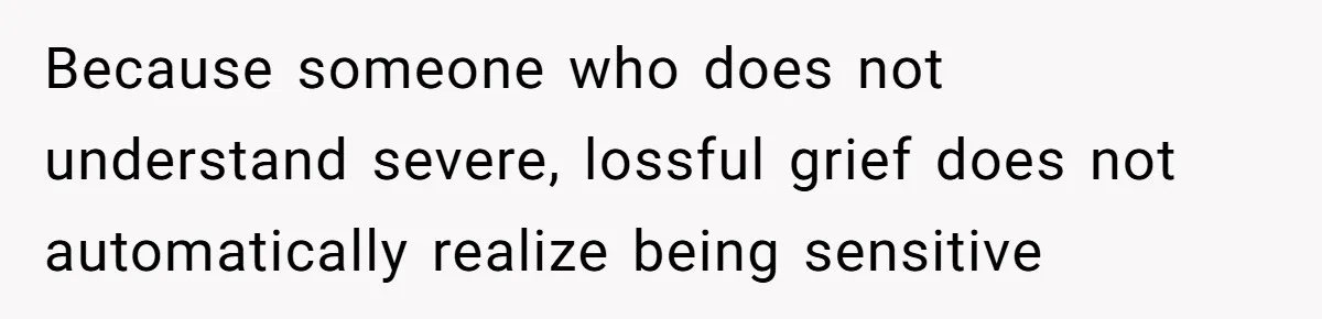Because someone who does not understand severe, lossful grief does not automatically realize being sensitive