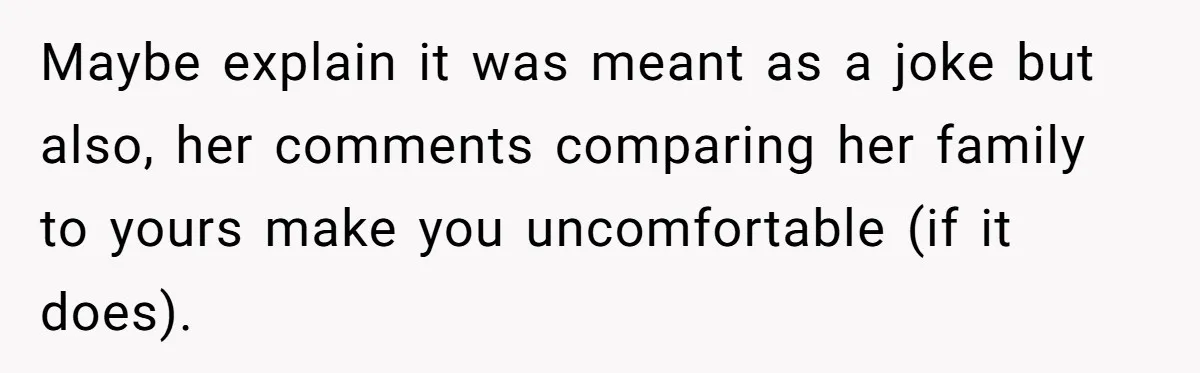 Maybe explain it was meant as a joke but also, her comments comparing her family to yours make you uncomfortable (if it does).
