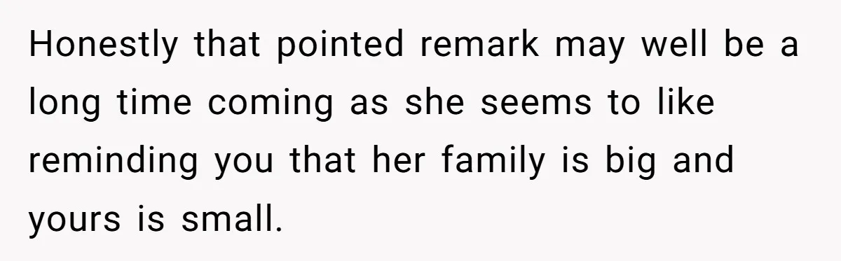 Honestly that pointed remark may well be a long time coming as she seems to like reminding you that her family is big and yours is small.