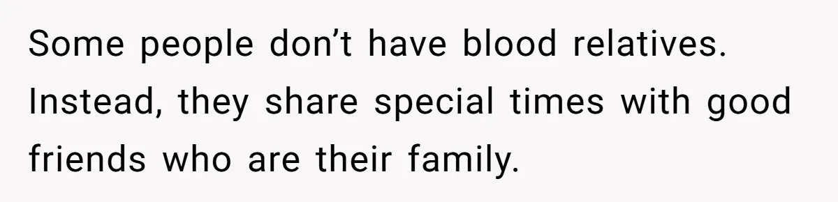 Some people don’t have blood relatives. Instead, they share special times with good friends who are their family.