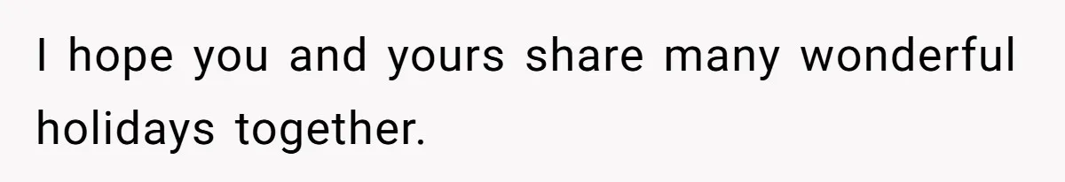 I hope you and yours share many wonderful holidays together.