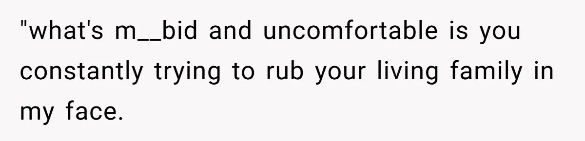 "what's m__bid and uncomfortable is you constantly trying to rub your living family in my face.