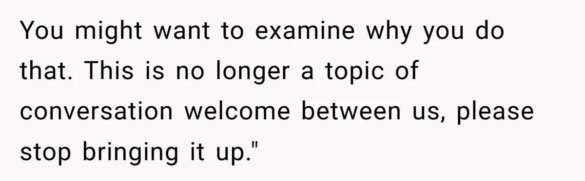You might want to examine why you do that. This is no longer a topic of conversation welcome between us, please stop bringing it up."