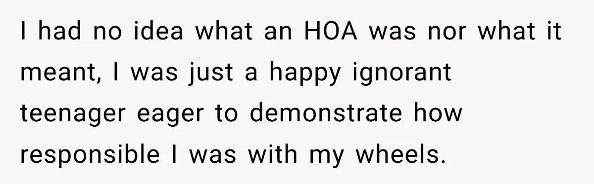 I had no idea what an HOA was nor what it meant, I was just a happy ignorant teenager eager to demonstrate how responsible I was with my wheels.