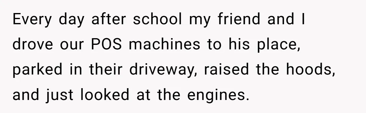 Every day after school my friend and I drove our POS machines to his place, parked in their driveway, raised the hoods, and just looked at the engines.