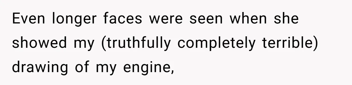 Even longer faces were seen when she showed my (truthfully completely terrible) drawing of my engine,
