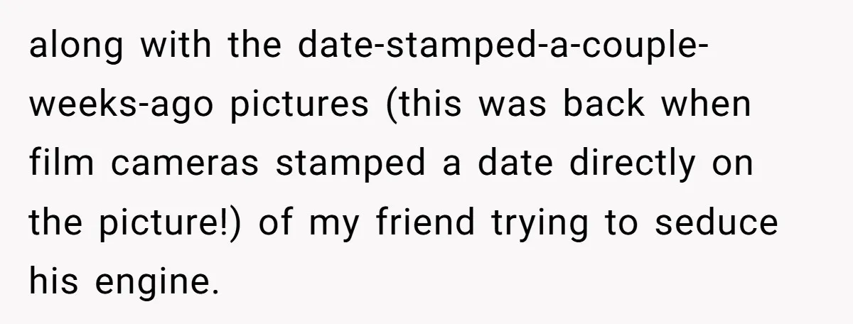 along with the date-stamped-a-couple-weeks-ago pictures (this was back when film cameras stamped a date directly on the picture!) of my friend trying to seduce his engine.