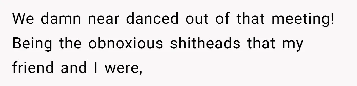 We damn near danced out of that meeting! Being the obnoxious shitheads that my friend and I were,