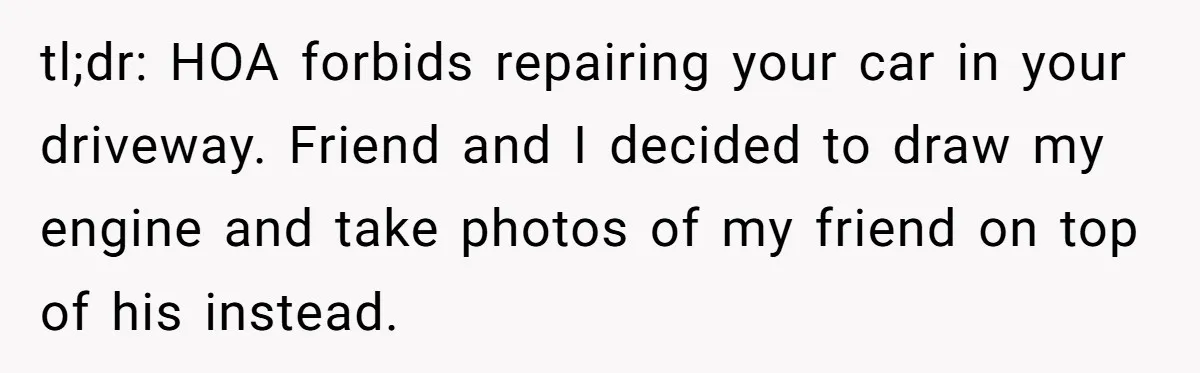 tl;dr: HOA forbids repairing your car in your driveway. Friend and I decided to draw my engine and take photos of my friend on top of his instead.