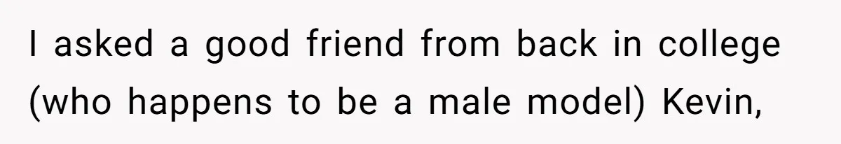 I asked a good friend from back in college (who happens to be a male model) Kevin,