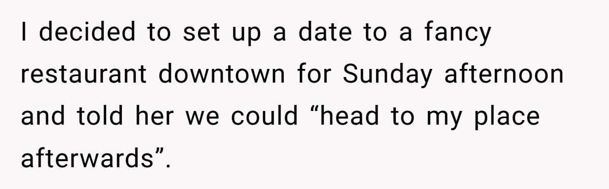 I decided to set up a date to a fancy restaurant downtown for Sunday afternoon and told her we could “head to my place afterwards”.