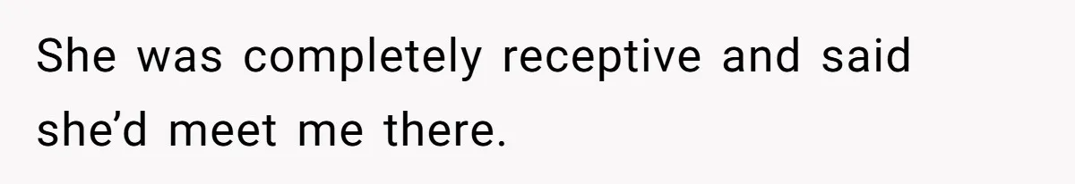 She was completely receptive and said she’d meet me there.