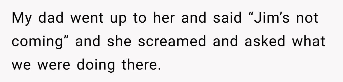 My dad went up to her and said “Jim’s not coming” and she screamed and asked what we were doing there.