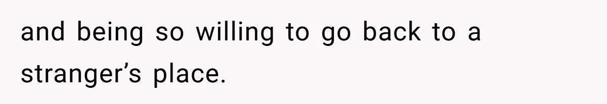 and being so willing to go back to a stranger’s place.