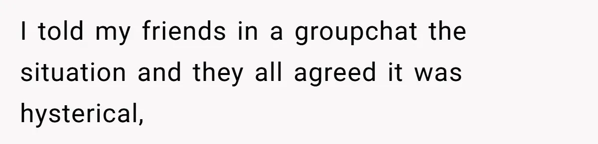 I told my friends in a groupchat the situation and they all agreed it was hysterical,