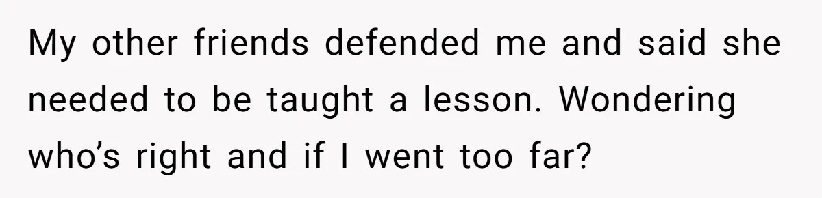 My other friends defended me and said she needed to be taught a lesson. Wondering who’s right and if I went too far?