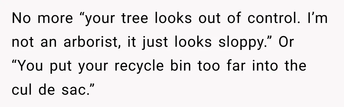 No more “your tree looks out of control. I’m not an arborist, it just looks sloppy.” Or “You put your recycle bin too far into the cul de sac.”