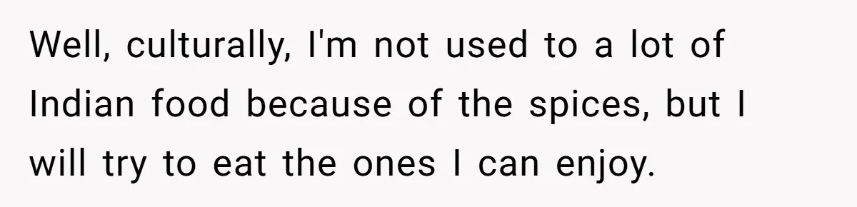 DIL Gets Tired Of MIL’s Guilt-Tripping Over Food, Her Clever Payback Leaves MIL Speechless Well, culturally, I'm not used to a lot of Indian food because of the spices, but I will try to eat the ones I can enjoy.