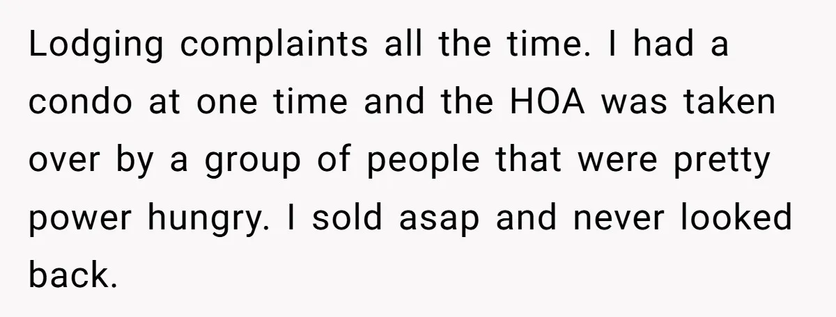 Lodging complaints all the time. I had a condo at one time and the HOA was taken over by a group of people that were pretty power hungry. I sold...