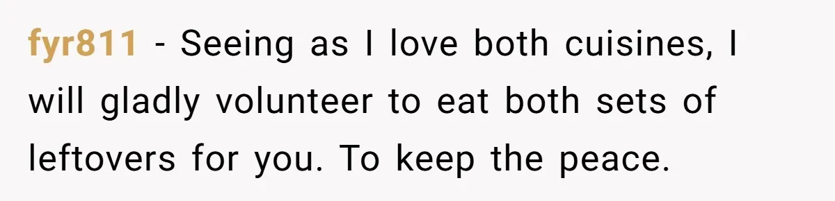 DIL Gets Tired Of MIL’s Guilt-Tripping Over Food, Her Clever Payback Leaves MIL Speechless fyr811 − Seeing as I love both cuisines, I will gladly volunteer to eat both sets of leftovers for you. To keep the peace.