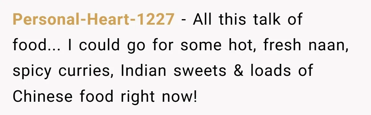 DIL Gets Tired Of MIL’s Guilt-Tripping Over Food, Her Clever Payback Leaves MIL Speechless Personal-Heart-1227 − All this talk of food... I could go for some hot, fresh naan, spicy curries, Indian sweets & loads of Chinese food right now!