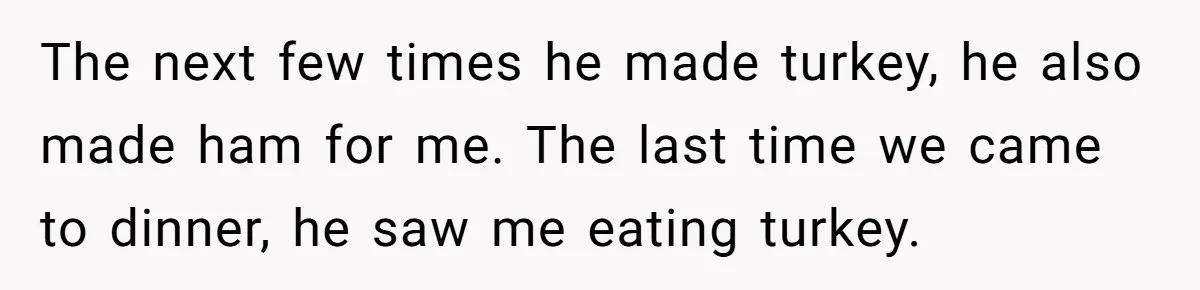DIL Gets Tired Of MIL’s Guilt-Tripping Over Food, Her Clever Payback Leaves MIL Speechless The next few times he made turkey, he also made ham for me. The last time we came to dinner, he saw me eating turkey.
