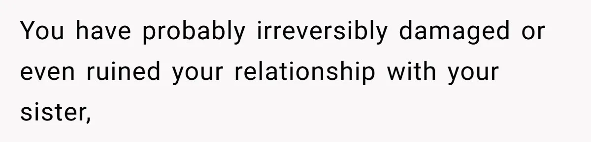 You have probably irreversibly damaged or even ruined your relationship with your sister,
