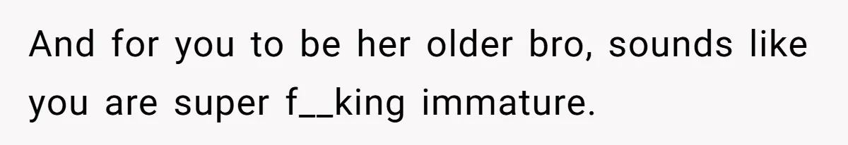 And for you to be her older bro, sounds like you are super f__king immature.