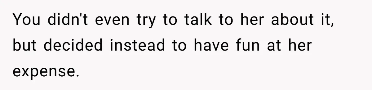You didn't even try to talk to her about it, but decided instead to have fun at her expense.
